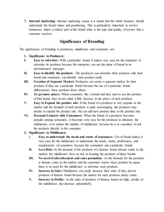 7. Internal marketing: Internal marketing means it is meant that the whole business should
understand the brand values and positioning. This is particularly important in service
businesses where a critical part of the brand value is the type and quality of service that a
customer receives.
Significance of Branding
The significance of branding to producers, middlemen and consumers are:
1. Significance to Producers:
I. Easy to Advertise: With a particular brand, it makes very easy for the enterprise to
advertise its products because the enterprise can use the name of brand in its
advertisement messages.
II. Easy to identify the products: The producers can advertise their products with their
brand and consumers can identify such product easily.
III. Creation of Separate Market: Producers can create a separate market for their
products if they use a particular brand because the use of a particular brand
differentiates these products from others.
IV. To get more prices: When consumers like a brand and they start to use the product
of that brand, they do not mind a little increase in the prices of such products.
V. Easy to Expand the product mix: If the brand of a producer is very popular in the
market and the demand of such products is quite encouraging, the producer may
decide to expand his product mix. He can add new product lines to his product mix.
VI. Personal Contacts with Consumers: When the brand of a producer becomes
popular among consumers, it becomes very easy for the producer to eliminate the
middlemen or to reduce the number of middlemen because he is in a position to sell
his products directly to the consumer.
2. Significance to Middlemen:
I. Easy to understand the needs and wants of consumers: Use of brand makes it
very easy for the middlemen to understand the needs, wants, preferences, and
requirements of consumers because the consumers ask a particular brand.
II. Less Risk: As the demand of the products of a famous brand already exists in the
market, the middlemen have no risk in keeping the products of these brands.
III. No need of advertisement and sales promotion: As the demand for the products
is already exists in the market and the customers knows these product by name,
there is no need for the middlemen to advertise such products.
IV. Increase in Sales: Middlemen can easily increase their sales, if they deal in
products of famous brand because the market for such products alrady exists.
V. Increase in Profits: As the sales of products of famous brand are high, profits of
the middlemen also increase substantially.
 