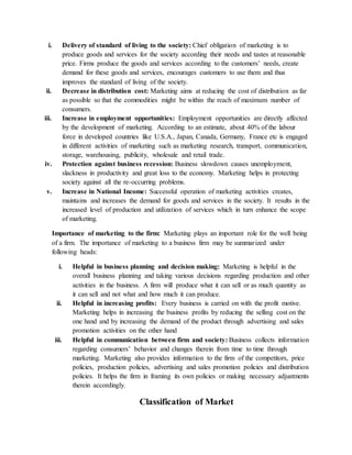 i. Delivery of standard of living to the society: Chief obligation of marketing is to
produce goods and services for the society according their needs and tastes at reasonable
price. Firms produce the goods and services according to the customers’ needs, create
demand for these goods and services, encourages customers to use them and thus
improves the standard of living of the society.
ii. Decrease in distribution cost: Marketing aims at reducing the cost of distribution as far
as possible so that the commodities might be within the reach of maximum number of
consumers.
iii. Increase in employment opportunities: Employment opportunities are directly affected
by the development of marketing. According to an estimate, about 40% of the labour
force in developed countries like U.S.A., Japan, Canada, Germany, France etc is engaged
in different activities of marketing such as marketing research, transport, communication,
storage, warehousing, publicity, wholesale and retail trade.
iv. Protection against business recession: Business slowdown causes unemployment,
slackness in productivity and great loss to the economy. Marketing helps in protecting
society against all the re-occurring problems.
v. Increase in National Income: Successful operation of marketing activities creates,
maintains and increases the demand for goods and services in the society. It results in the
increased level of production and utilization of services which in turn enhance the scope
of marketing.
Importance of marketing to the firm: Marketing plays an important role for the well being
of a firm. The importance of marketing to a business firm may be summarized under
following heads:
i. Helpful in business planning and decision making: Marketing is helpful in the
overall business planning and taking various decisions regarding production and other
activities in the business. A firm will produce what it can sell or as much quantity as
it can sell and not what and how much it can produce.
ii. Helpful in increasing profits: Every business is carried on with the profit motive.
Marketing helps in increasing the business profits by reducing the selling cost on the
one hand and by increasing the demand of the product through advertising and sales
promotion activities on the other hand
iii. Helpful in communication between firm and society: Business collects information
regarding consumers’ behavior and changes therein from time to time through
marketing. Marketing also provides information to the firm of the competitors, price
policies, production policies, advertising and sales promotion policies and distribution
policies. It helps the firm in framing its own policies or making necessary adjustments
therein accordingly.
Classification of Market
 