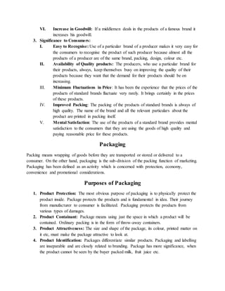 VI. Increase in Goodwill: If a middlemen deals in the products of a famous brand it
increases his goodwill.
3. Significance to Consumers:
I. Easy to Recognise: Use of a particular brand of a producer makes it very easy for
the consumers to recognise the product of such producer because almost all the
products of a producer are of the same brand, packing, design, colour etc.
II. Availability of Quality products: The producers, who use a particular brand for
their products, always, keep themselves busy on improving the quality of their
products because they want that the demand for their products should be on
increasing.
III. Minimum Fluctuations in Price: It has been the experience that the prices of the
products of standard brands fluctuate very rarely. It brings certainly in the prices
of these products.
IV. Improved Packing: The packing of the products of standard brands is always of
high quality. The name of the brand and all the relevant particulars about the
product are printed in packing itself.
V. Mental Satisfaction: The use of the products of a standard brand provides mental
satisfaction to the consumers that they are using the goods of high quality and
paying reasonable price for these products.
Packaging
Packing means wrapping of goods before they are transported or stored or delivered to a
consumer. On the other hand, packaging is the sub-division of the packing function of marketing.
Packaging has been defined as an activity which is concerned with protection, economy,
convenience and promotional considerations.
Purposes of Packaging
1. Product Protection: The most obvious purpose of packaging is to physically protect the
product inside. Package protects the products and is fundamental in idea. Their journey
from manufacturer to consumer is facilitated. Packaging protects the products from
various types of damages.
2. Product Containant: Package means using just the space in which a product will be
contained. Ordinary packing is in the form of throw-away containers.
3. Product Attractiveness: The size and shape of the package, its colour, printed matter on
it etc, must make the package attractive to look at.
4. Product Identification: Packages differentiate similar products. Packaging and labelling
are inseparable and are closely related to branding. Package has more significance, when
the product cannot be seen by the buyer packed milk, fruit juice etc.
 