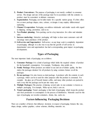 5. Product Convenience: The purpose of packaging is not merely confined to consumer
service. The design and size of the package must be in accordance with the contents i.e.
product; must be convenient to ultimate customers.
6. Segmentation: Packaging can be tailor-made for a specific market group. If a firm offers
two or more package shapes, sizes, colours, or designs it may employ differentiated
marketing.
7. Channel Co-operation: Packaging can address wholesaler and retailer needs with regard
to shipping, storing, promotion, and so on.
8. New Product planning: New packing can be a key innovation for a firm and stimulate
sales.
9. Increase marketing: Attractive packaging will helps to draw more customers and will
encourage more purchases of the product.
10. Self-service and Supermarket: Self-service on any large scale is completely dependent
on packaging; although it is also true to say that the growth of self service in
departmental store and supermarkets has had a corresponding great impact on packaging
developments.
Types of Packaging
The most important kinds of packaging are as follows:
1. Consumer Package: It is a kind of package which holds the required volume of product
for the household consumption. For example, Toothpaste, shoe polish etc.
2. Family Package: When products are related in use and are of similar quality, the firm
makes the packages identical for all products by using common feature on all the
packages.
3. Re-use package: It is also known as dual package. A producer sells the contents in such
a package, which can be re-used for other purposes after the product is consumed. For
example: the glass jar of Nescafe Instant coffee, and many other products are packed in
such a way that the package can be put into many uses.
4. Multiple Packages: The practice of placing several units in one-container is known as
multiple packaging. For example, Make-up set, baby’s care etc.
5. Transit packaging: Transit packaging is that kind of packaging which keeps the product
safe from production to consumption in the process of distribution. Materials used for this
type of packaging are wooden containers, drums, tins, sacks etc.
Factors Influencing Packaging Decisions
There are a number of factors that influence decisions in respect of packaging features like size,
shape, design, surface graphics, colour schemes, labelling materials etc.
 