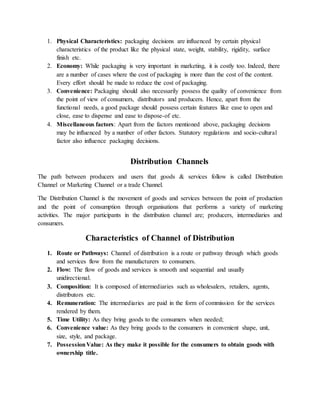 1. Physical Characteristics: packaging decisions are influenced by certain physical
characteristics of the product like the physical state, weight, stability, rigidity, surface
finish etc.
2. Economy: While packaging is very important in marketing, it is costly too. Indeed, there
are a number of cases where the cost of packaging is more than the cost of the content.
Every effort should be made to reduce the cost of packaging.
3. Convenience: Packaging should also necessarily possess the quality of convenience from
the point of view of consumers, distributors and producers. Hence, apart from the
functional needs, a good package should possess certain features like ease to open and
close, ease to dispense and ease to dispose-of etc.
4. Miscellaneous factors: Apart from the factors mentioned above, packaging decisions
may be influenced by a number of other factors. Statutory regulations and socio-cultural
factor also influence packaging decisions.
Distribution Channels
The path between producers and users that goods & services follow is called Distribution
Channel or Marketing Channel or a trade Channel.
The Distribution Channel is the movement of goods and services between the point of production
and the point of consumption through organisations that performs a variety of marketing
activities. The major participants in the distribution channel are; producers, intermediaries and
consumers.
Characteristics of Channel of Distribution
1. Route or Pathways: Channel of distribution is a route or pathway through which goods
and services flow from the manufacturers to consumers.
2. Flow: The flow of goods and services is smooth and sequential and usually
unidirectional.
3. Composition: It is composed of intermediaries such as wholesalers, retailers, agents,
distributors etc.
4. Remuneration: The intermediaries are paid in the form of commission for the services
rendered by them.
5. Time Utility: As they bring goods to the consumers when needed;
6. Convenience value: As they bring goods to the consumers in convenient shape, unit,
size, style, and package.
7. PossessionValue: As they make it possible for the consumers to obtain goods with
ownership title.
 