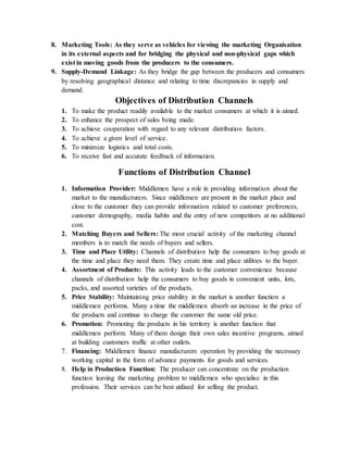 8. Marketing Tools: As they serve as vehicles for viewing the marketing Organisation
in its external aspects and for bridging the physical and non-physical gaps which
exist in moving goods from the producers to the consumers.
9. Supply-Demand Linkage: As they bridge the gap between the producers and consumers
by resolving geographical distance and relating to time discrepancies in supply and
demand.
Objectives of Distribution Channels
1. To make the product readily available to the market consumers at which it is aimed.
2. To enhance the prospect of sales being made.
3. To achieve cooperation with regard to any relevant distribution factors.
4. To achieve a given level of service.
5. To minimize logistics and total costs.
6. To receive fast and accurate feedback of information.
Functions of Distribution Channel
1. Information Provider: Middlemen have a role in providing information about the
market to the manufacturers. Since middlemen are present in the market place and
close to the customer they can provide information related to customer preferences,
customer demography, media habits and the entry of new competitors at no additional
cost.
2. Matching Buyers and Sellers: The most crucial activity of the marketing channel
members is to match the needs of buyers and sellers.
3. Time and Place Utility: Channels of distribution help the consumers to buy goods at
the time and place they need them. They create time and place utilities to the buyer.
4. Assortment of Products: This activity leads to the customer convenience because
channels of distribution help the consumers to buy goods in convenient units, lots,
packs, and assorted varieties of the products.
5. Price Stability: Maintaining price stability in the market is another function a
middlemen performs. Many a time the middlemen absorb an increase in the price of
the products and continue to charge the customer the same old price.
6. Promotion: Promoting the products in his territory is another function that
middlemen perform. Many of them design their own sales incentive programs, aimed
at building customers traffic at other outlets.
7. Financing: Middlemen finance manufacturers operation by providing the necessary
working capital in the form of advance payments for goods and services.
8. Help in Production Function: The producer can concentrate on the production
function leaving the marketing problem to middlemen who specialise in this
profession. Their services can be best utilised for selling the product.
 