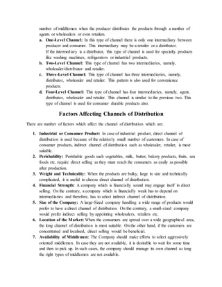 number of middlemen when the producer distributes the products through a number of
agents or wholesalers or even retailers.
a. One-Level Channel: In this type of channel there is only one intermediary between
producer and consumer. This intermediary may be a retailer or a distributor.
If the intermediary is a distributor, this type of channel is used for specialty products
like washing machines, refrigerators or industrial products.
b. Two-Level Channel: This type of channel has two intermediaries, namely,
wholesaler/distributor and retailer.
c. Three-Level Channel: This type of channel has three intermediaries, namely,
distributor, wholesaler and retailer. This pattern is also used for convenience
products.
d. Four-Level Channel: This type of channel has four intermediaries, namely, agent,
distributor, wholesaler and retailer. This channel is similar to the previous two. This
type of channel is used for consumer durable products also.
Factors Affecting Channels of Distribution
There are number of factors which affect the channel of distribution which are:
1. Industrial or Consumer Product: In case of industrial product, direct channel of
distribution is used because of the relatively small number of customers. In case of
consumer products, indirect channel of distribution such as wholesaler, retailer, is most
suitable.
2. Perishability: Perishable goods such vegetables, milk, butter, bakery products, fruits, sea
foods etc. require direct selling as they must reach the consumers as easily as possible
after production.
3. Weight and Technicality: When the products are bulky, large in size and technically
complicated, it is useful to choose direct channel of distribution.
4. Financial Strength: A company which is financially sound may engage itself in direct
selling. On the contrary, a company which is financially weak has to depend on
intermediaries and therefore, has to select indirect channel of distribution.
5. Size of the Company: A large-Sized company handling a wide range of products would
prefer to have a direct channel of distribution. On the contrary, a small-sized company
would prefer indirect selling by appointing wholesalers, retailers etc.
6. Location of the Market: When the consumers are spread over a wide geographical area,
the long channel of distribution is most suitable. On the other hand, if the customers are
concentrated and localised, direct selling would be beneficial.
7. Availability of Middlemen: The Company should make efforts to select aggressively
oriented middlemen. In case they are not available, it is desirable to wait for some time
and then to pick up. In such cases, the company should manage its own channel so long
the right types of middlemen are not available.
 