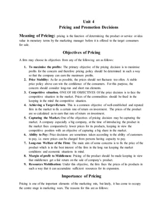 Unit 4
Pricing and Promotion Decisions
Meaning of Pricing: pricing is the function of determining the product or service or idea
value in monetary terms by the marketing manager before it is offered to the target consumers
for sale.
Objectives of Pricing
A firm may choose its objectives from any of the following are as follows:
1. To maximise the profits: The primary objective of the pricing decision is to maximise
profits for the concern and therefore pricing policy should be determined in such a way
so that the company can earn the maximum profits.
2. Price Stability: As far as possible, the prices should not fluctuate too often. A stable
price policy above can win the confidence of the consumers. For this purpose, the
concern should consider long-run and short run elements.
3. Competitive situation. ONE OF HE OBJECTIVES Of the price decision is to face the
competitive situation in the market. Prices of the commodities should be fixed in the
keeping in the mind the competitive situation.
4. Achieving a Target-Return. This is a common objective of well-established and reputed
firm in the market to fix a certain rate of return on investment. The prices of the product
are so calculated as to earn that rate of return on investment.
5. Capturing the Market. One of the objectives of pricing decision may be capturing the
market. A company especially a big company, at the time of introducing the product in
the market fixes comparatively lower prices for its products, keeping in view the
competitive position with an objective of capturing a big share in the market.
6. Ability to Pay: Price decisions are sometimes taken according to the ability of customers
to pay, i.e. more prices can be charged from persons having capacity to pay.
7. Long-run Welfare of the Firm: The main aim of some concerns is to fix the price of the
product which is in the best interest of the firm in the long run keeping the market
conditions and economic situations in mind.
8. Margin of profit to Middlemen: Pricing of the product should be made keeping in view
that middlemen get a fair return on the sale of company’s product.
9. Resources Mobilisation: Under this objective, the firm fixes the prices of its products in
such a way that it can accumulate sufficient resources for its expansion.
Importance of Pricing
Pricing is one of the important elements of the marketing mix, but lately, it has come to occupy
the centre stage in marketing wars. The reasons for this are as follows:
 