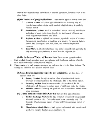 Markets have been classified on the basis of different approaches, in various ways as are
given below:
(1)On the basis of geographicalarea:There are four types of markets which are:
i. National Market: For certain types of commodities, a country may be
regarded as a market with the rapid speed of industrialization; it is called a
national market.
ii. International Market: world or international market comes up when buyers
and sellers of goods evolve trans-globally, i.e. involvement of buyers and
sellers beyond the boundaries of a nation
iii. Regional Market: A regional market covers a particular region of a country.
Such regional classification is found in a large country. For example India is
divided into four regions, east, west, north, and south for all practical
purposes.
iv. Local Market: A local market has a very limited area and exists generally for
daily necessary good perishable in nature like fish, vegetable etc.
(2) On the basis of Nature of Transaction: There are two types of markets:
i. Spot Market: In such a market, goods are exchanged and the physical delivery of goods
takes place immediately for all practical purposes.
ii. Future market: In such a market, contracts are made over the price for future delivery. The
dealing and settlement take place on different dates.
(3) Classificationaccording to position of sellers:There are three types of
markets which are:
i. Primary Market: The agricultural or industrial goods are sold by the
producers to some middlemen like wholesalers. This is the primary market.
ii. Secondary market: In the secondary market, the middlemen like the
wholesalers sell the goods to another group of middlemen called the retailers.
iii. Terminal Market: Ultimately the goods are sold in the terminal market to the
actual consumers.
(4) On the basis of commodities/Goods : There are four types of market:
i. Produce Exchange Market: This type of market is found only in developed
industrial centres or cities. One market deals in one commodity only. For
Example: Wheat exchange market of Hapur and Cotton exchange market of
Mumbai.
ii. Manufactured Goods Market: Such type of market deals with manufactured
goods. For example: Leather goods, machinery etc.
 