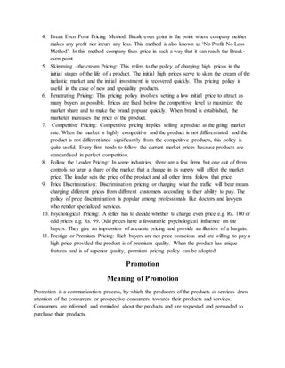 4. Break Even Point Pricing Method: Break-even point is the point where company neither
makes any profit nor incurs any loss. This method is also known as ‘No Profit No Loss
Method’. In this method company fixes price in such a way that it can reach the Break-
even point.
5. Skimming –the cream Pricing: This refers to the policy of charging high prices in the
initial stages of the life of a product. The initial high prices serve to skim the cream of the
inelastic market and the initial investment is recovered quickly. This pricing policy is
useful in the case of new and speciality products.
6. Penetrating Pricing: This pricing policy involves setting a low initial price to attract as
many buyers as possible. Prices are fixed below the competitive level to maximize the
market share and to make the brand popular quickly. When brand is established, the
marketer increases the price of the product.
7. Competitive Pricing: Competitive pricing implies selling a product at the going market
rate. When the market is highly competitive and the product is not differentiated and the
product is not differentiated significantly from the competitive products, this policy is
quite useful. Every firm tends to follow the current market prices because products are
standardised in perfect competition.
8. Follow the Leader Pricing: In some industries, there are a few firms but one out of them
controls so large a share of the market that a change in its supply will affect the market
price. The leader sets the price of the product and all other firms follow that price.
9. Price Discrimination: Discrimination pricing or charging what the traffic will bear means
charging different prices from different customers according to their ability to pay. The
policy of price discrimination is popular among professionals like doctors and lawyers
who render specialized services.
10. Psychological Pricing: A seller has to decide whether to charge even price e.g. Rs. 100 or
odd prices e.g. Rs. 99. Odd prices have a favourable psychological influence on the
buyers. They give an impression of accurate pricing and provide an illusion of a bargain.
11. Prestige or Premium Pricing: Rich buyers are not price conscious and are willing to pay a
high price provided the product is of premium quality. When the product has unique
features and is of superior quality, premium pricing policy can be adopted.
Promotion
Meaning of Promotion
Promotion is a communication process, by which the producers of the products or services draw
attention of the consumers or prospective consumers towards their products and services.
Consumers are informed and reminded about the products and are requested and persuaded to
purchase their products.
 