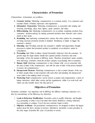 Characteristics of Promotion
Characteristics of promotion are as follows:
1. Constant Activity: Marketing communication is a constant activity. It is a universal and
essential feature of human expression and organisation.
2. Information Transaction: Marketing communication is concerned with sending and
receiving knowledge, ideas, facts, figures, goals, emotions and values.
3. Differentiating Act: Marketing communication try to exclude competing products from
consumers’ decision-making by making promoted products more attractive and a closer
match to their needs.
4. Reminding Act: marketing communication ensures that when options for consumption
are being assessed, promoted product is included. Reminding is simply to trigger the
customer’s memory.
5. Informing Act: Providing data into the consumer’s mindful and appreciation thought
processes to endure that promoted product is considered as an attractive option in
consumption.
6. Persuading Act: Effort to induce desired favourable behaviour from the consumer. At
growth stage the target market should have general product awareness and some
knowledge of how the product is fulfilling wants. Therefore promotional nature switches
from informing consumers about the product category to persuading them to purchase.
7. Human Skill: Marketing communication is also a human skill, so it is concerned with
the state of mind of the communicator, and with the state of mind of the person intended
to receive the communication.
8. Interpersonal Element: Marketing communication is also a central element of the way
in which people relate to and cooperate with each other and attending the interpersonal
event which is the building block of society.
9. Marketing Tool: communication can be viewed as neutral and compassionate, a form of
human interaction which helps society and the organisations within it to work well, and
which can only benefits those who take part in it.
Objectives of Promotion
Promotion constitutes very important role in fulfilling the different marketing objectives of a
firm by concentrating on the following key objectives:
1. Leads to Behaviour Modification: Promotion seeks to modify behaviour and thoughts
(e.g. persuading to drink Coca Cola rather than Pepsi), Reinforces existing behaviour
(e.g. persuading to continue Coca Cola once customer began to take).
2. Objective to inform: All promotional communications are designed to inform the largest
market about the firm’s product or services. Informative promotion is more prevalent in
the early stages of product life cycle of a product or service.
 