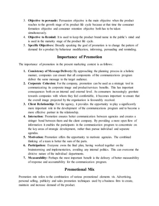 3. Objective to persuade: Persuasion objective is the main objective when the product
reaches to the growth stage of its product life cycle because at that time the consumer
formation objective and consumer retention objective both has to be taken
simultaneously.
4. Objective to Remind: It is used to keep the product brand name in the public’s mind and
is used in the maturity stage of the product life cycle.
5. Specific Objectives: Broadly speaking the goal of promotion is to change the pattern of
demand for a product by behaviour modification, informing, persuading and reminding.
Importance of Promotion
The importance of promotion in the present marketing context is as follows:
1. Consistency of Message Delivery: By approaching the planning process in a holistic
manner, companies can ensure that all components of the communications program
deliver the same message to the target audience.
2. Corporate Cohesion: For the company, promotion can be used as a strategic tool in
communicating its corporate image and product/services benefits. This has important
consequences both on an internal and external level. As consumers increasingly gravitate
towards companies with whom they feel comfortable, it becomes important to ensure that
the overall image projected by the organisation is favourably received.
3. Client Relationship: For the agency, it provides the opportunity to play a significantly
more important role in the development of the communications program and to become a
more effective partner in the relationship.
4. Interaction: Promotion ensures better communication between agencies and creates a
stringer bond between them and the client company. By providing a more open flow of
information it enables the participants in the communication program to concentrate on
the key areas of strategic development, rather than pursue individual and separate
agendas.
5. Motivation: Promotion offers the opportunity to motivate agencies. The combined
thinking of a team is better the sum of the parts.
6. Participation: Everyone owns the final plan, having worked together on the
brainstorming and implementation, avoiding any internal politics. This can overcome the
divisive nature of the individual departments.
7. Measurability: Perhaps the most important benefit is the delivery of better measurability
of response and accountability for the communication program.
Promotional Mix
Promotion mix refers to the combination of various promotional elements vis. Advertising,
personal selling, publicity and sales promotion techniques used by a business firm to create,
maintain and increase demand of the product.
 