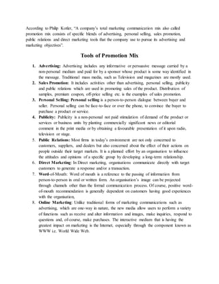 According to Philip Kotler, “A company’s total marketing communication mix also called
promotion mix consists of specific blends of advertising, personal selling, sales promotion,
public relations and direct marketing tools that the company use to pursue its advertising and
marketing objectives”.
Tools of Promotion Mix
1. Advertising: Advertising includes any informative or persuasive message carried by a
non-personal medium and paid for by a sponsor whose product is some way identified in
the message. Traditional mass media, such as Television and magazines are mostly used.
2. Sales Promotion: It includes activities other than advertising, personal selling, publicity
and public relations which are used in promoting sales of the product. Distribution of
samples, premium coupon, off-price selling etc. is the examples of sales promotion.
3. Personal Selling: Personal selling is a person-to-person dialogue between buyer and
seller. Personal selling can be face-to-face or over the phone, to convince the buyer to
purchase a product or service.
4. Publicity: Publicity is a non-personal not paid stimulation of demand of the product or
services or business units by planting commercially significant news or editorial
comment in the print media or by obtaining a favourable presentation of it upon radio,
television or stage.
5. Public Relations: Most firms in today’s environment are not only concerned to
customers, suppliers, and dealers but also concerned about the effect of their actions on
people outside their target markets. It is a planned effort by an organisation to influence
the attitudes and opinions of a specific group by developing a long-term relationship.
6. Direct Marketing: In Direct marketing, organisations communicate directly with target
customers to generate a response and/or a transaction.
7. Word-of-Mouth: Word of mouth is a reference to the passing of information from
person-to-person in oral or written form. An organisation’s image can be projected
through channels other than the formal communication process. Of course, positive word-
of-mouth recommendation is generally dependent on customers having good experiences
with the organisation,
8. Online Marketing: Unlike traditional forms of marketing communications such as
advertising, which are one-way in nature, the new media allow users to perform a variety
of functions such as receive and alter information and images, make inquiries, respond to
questions and, of-course, make purchases. The interactive medium that is having the
greatest impact on marketing is the Internet, especially through the component known as
WWW i.e. World Wide Web.
 