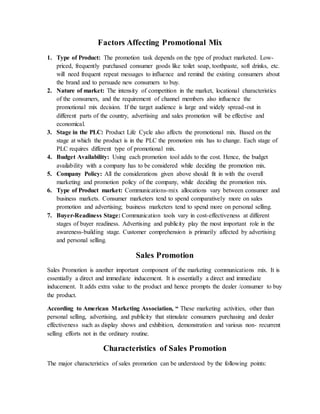 Factors Affecting Promotional Mix
1. Type of Product: The promotion task depends on the type of product marketed. Low-
priced, frequently purchased consumer goods like toilet soap, toothpaste, soft drinks, etc.
will need frequent repeat messages to influence and remind the existing consumers about
the brand and to persuade new consumers to buy.
2. Nature of market: The intensity of competition in the market, locational characteristics
of the consumers, and the requirement of channel members also influence the
promotional mix decision. If the target audience is large and widely spread-out in
different parts of the country, advertising and sales promotion will be effective and
economical.
3. Stage in the PLC: Product Life Cycle also affects the promotional mix. Based on the
stage at which the product is in the PLC the promotion mix has to change. Each stage of
PLC requires different type of promotional mix.
4. Budget Availability: Using each promotion tool adds to the cost. Hence, the budget
availability with a company has to be considered while deciding the promotion mix.
5. Company Policy: All the considerations given above should fit in with the overall
marketing and promotion policy of the company, while deciding the promotion mix.
6. Type of Product market: Communications-mix allocations vary between consumer and
business markets. Consumer marketers tend to spend comparatively more on sales
promotion and advertising; business marketers tend to spend more on personal selling.
7. Buyer-Readiness Stage: Communication tools vary in cost-effectiveness at different
stages of buyer readiness. Advertising and publicity play the most important role in the
awareness-building stage. Customer comprehension is primarily affected by advertising
and personal selling.
Sales Promotion
Sales Promotion is another important component of the marketing communications mix. It is
essentially a direct and immediate inducement. It is essentially a direct and immediate
inducement. It adds extra value to the product and hence prompts the dealer /consumer to buy
the product.
According to American Marketing Association, “ These marketing activities, other than
personal selling, advertising, and publicity that stimulate consumers purchasing and dealer
effectiveness such as display shows and exhibition, demonstration and various non- recurrent
selling efforts not in the ordinary routine.
Characteristics of Sales Promotion
The major characteristics of sales promotion can be understood by the following points:
 