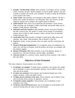 1. Irregular / Non-Recurring Activity: Sales promotion is an irregular and non- recurring
activity to increase the sales; and this techniques is used for specific situations only such
as decline in demand, fall in profit, acute competition in market or during the introduction
of new product in the market.
2. Target Action: Sales promotion can be targeted to three distinct audiences. The first is
internal and is usually the marketer’s own salespeople. There may, however, be other
employees targeted such as technical sales support people or marketers.
3. Action Focused: There seems to be no doubt that sales promotion is action focused.
While advertising may be designed to build a brand image and personal selling may be
designed to build long-term relationships.
4. Motivation and Extra Incentives: Sales promotion involves some type of incentives
that offer a reason to buy. This incentive is usually the key element in a promotional
program and is an effort by which consumers, traders, and sales-force are motivated
towards maximum sales.
5. Acceleration Tool: Sales promotion is designed to speed-up the selling process and
maximises sales volume. Sales promotions offer an incentive to buy now.
6. Non-Media Activity: In sales promotion there is no media used like in advertising and
publicity.
7. Means of Marketing Communication: It is an important means of communication by
which views and ideas of consumers about the products and services are exchanged with
the producers regularly.
8. Element of Promotion Mix: Sales promotion is one of the important elements of
promotion-mix, other than advertising, personal selling, and publicity.
9. Universal Activity: It is a universal activity adopted by all the economies of the world in
their sales efforts.
Objectives of Sales Promotion
The various objectives of sales promotion are as follows:
1. To introduce new products: To induce buyers to purchase a new product, free samples
may be distributed or money and merchandise allowance may be offered to business to
stock and sell the product.
2. To attract new customers: New customers may be attracted through issue of free
samples, premiums, contests and similar devices.
3. To induce present customers to buy more: Present customers may be induced to buy
more by knowing about a product, its ingredients, and uses.
4. To help firm remain competitive: Sales promotion may be undertaken to meet
competition from a firm.
5. To increase sales in Off Season: Buyers may be encouraged to use the product in off
seasons by showing them the variety of uses of the product.
 