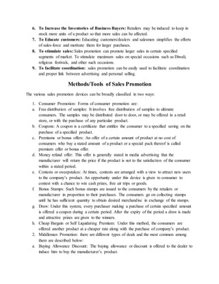 6. To Increase the Inventories of Business Buyers: Retailers may be induced to keep in
stock more units of a product so that more sales can be affected.
7. To Educate customers: Educating customers/dealers and salesmen simplifies the efforts
of sales-force and motivate them for larger purchases.
8. To stimulate sales: Sales promotion can promote larger sales in certain specified
segments of market. To stimulate maximum sales on special occasions such as Diwali,
religious festivals, and other such occasions.
9. To facilitate coordination: sales promotion can be easily used to facilitate coordination
and proper link between advertising and personal selling.
Methods/Tools of Sales Promotion
The various sales promotion devices can be broadly classified in two ways:
1. Consumer Promotion: Forms of consumer promotion are:
a. Free distribution of samples: It involves free distribution of samples to ultimate
consumers. The samples may be distributed door to door, or may be offered in a retail
store, or with the purchase of any particular product.
b. Coupons: A coupon is a certificate that entitles the consumer to a specified saving on the
purchase of a specified product.
c. Premiums or bonus offers: An offer of a certain amount of product at no cost of
consumers who buy a stated amount of a product or a special pack thereof is called
premium offer or bonus offer.
d. Money refund offer: This offer is generally stated in media advertising that the
manufacturer will return the price if the product is not to the satisfaction of the consumer
within a stated period.
e. Contests or sweepstakes: At times, contests are arranged with a view to attract new users
to the company’s product. An opportunity under this device is given to consumer to
contest with a chance to win cash prizes, free air trips or goods.
f. Bonus Stamps: Such bonus stamps are issued to the consumers by the retailers or
manufacturer in proportion to their purchases. The consumers go on collecting stamps
until he has sufficient quantity to obtain desired merchandise in exchange of the stamps.
g. Draw: Under this system, every purchaser making a purchase of certain specified amount
is offered a coupon during a certain period. After the expiry of the period a draw is made
and attractive prizes are given to the winners.
h. Cheap Bargain or Self Liquidating Premium: Under this method, the consumers are
offered another product at a cheaper rate along with the purchase of company’s product.
2. Middleman Promotion: there are different types of deals and the most common among
them are described below:
a. Buying Allowance Discount: The buying allowance or discount is offered to the dealer to
induce him to buy the manufacturer’s product.
 
