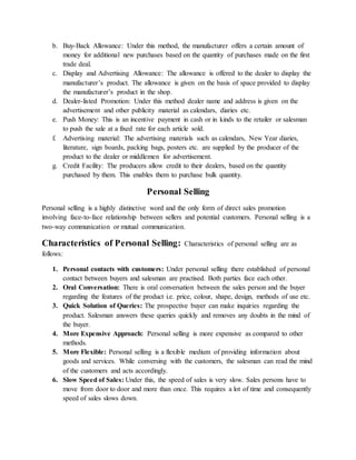 b. Buy-Back Allowance: Under this method, the manufacturer offers a certain amount of
money for additional new purchases based on the quantity of purchases made on the first
trade deal.
c. Display and Advertising Allowance: The allowance is offered to the dealer to display the
manufacturer’s product. The allowance is given on the basis of space provided to display
the manufacturer’s product in the shop.
d. Dealer-listed Promotion: Under this method dealer name and address is given on the
advertisement and other publicity material as calendars, diaries etc.
e. Push Money: This is an incentive payment in cash or in kinds to the retailer or salesman
to push the sale at a fixed rate for each article sold.
f. Advertising material: The advertising materials such as calendars, New Year diaries,
literature, sign boards, packing bags, posters etc. are supplied by the producer of the
product to the dealer or middlemen for advertisement.
g. Credit Facility: The producers allow credit to their dealers, based on the quantity
purchased by them. This enables them to purchase bulk quantity.
Personal Selling
Personal selling is a highly distinctive word and the only form of direct sales promotion
involving face-to-face relationship between sellers and potential customers. Personal selling is a
two-way communication or mutual communication.
Characteristics of Personal Selling: Characteristics of personal selling are as
follows:
1. Personal contacts with customers: Under personal selling there established of personal
contact between buyers and salesman are practised. Both parties face each other.
2. Oral Conversation: There is oral conversation between the sales person and the buyer
regarding the features of the product i.e. price, colour, shape, design, methods of use etc.
3. Quick Solution of Queries: The prospective buyer can make inquiries regarding the
product. Salesman answers these queries quickly and removes any doubts in the mind of
the buyer.
4. More Expensive Approach: Personal selling is more expensive as compared to other
methods.
5. More Flexible: Personal selling is a flexible medium of providing information about
goods and services. While conversing with the customers, the salesman can read the mind
of the customers and acts accordingly.
6. Slow Speed of Sales: Under this, the speed of sales is very slow. Sales persons have to
move from door to door and more than once. This requires a lot of time and consequently
speed of sales slows down.
 