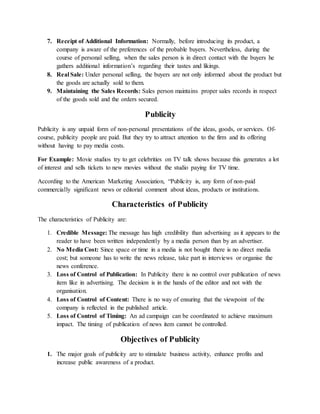 7. Receipt of Additional Information: Normally, before introducing its product, a
company is aware of the preferences of the probable buyers. Nevertheless, during the
course of personal selling, when the sales person is in direct contact with the buyers he
gathers additional information’s regarding their tastes and likings.
8. Real Sale: Under personal selling, the buyers are not only informed about the product but
the goods are actually sold to them.
9. Maintaining the Sales Records: Sales person maintains proper sales records in respect
of the goods sold and the orders secured.
Publicity
Publicity is any unpaid form of non-personal presentations of the ideas, goods, or services. Of-
course, publicity people are paid. But they try to attract attention to the firm and its offering
without having to pay media costs.
For Example: Movie studios try to get celebrities on TV talk shows because this generates a lot
of interest and sells tickets to new movies without the studio paying for TV time.
According to the American Marketing Association, “Publicity is, any form of non-paid
commercially significant news or editorial comment about ideas, products or institutions.
Characteristics of Publicity
The characteristics of Publicity are:
1. Credible Message: The message has high credibility than advertising as it appears to the
reader to have been written independently by a media person than by an advertiser.
2. No Media Cost: Since space or time in a media is not bought there is no direct media
cost; but someone has to write the news release, take part in interviews or organise the
news conference.
3. Loss of Control of Publication: In Publicity there is no control over publication of news
item like in advertising. The decision is in the hands of the editor and not with the
organisation.
4. Loss of Control of Content: There is no way of ensuring that the viewpoint of the
company is reflected in the published article.
5. Loss of Control of Timing: An ad campaign can be coordinated to achieve maximum
impact. The timing of publication of news item cannot be controlled.
Objectives of Publicity
1. The major goals of publicity are to stimulate business activity, enhance profits and
increase public awareness of a product.
 