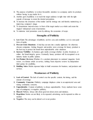 2. The purpose of publicity is to draw favourable attention to a company and/or its products
without having to pay media for it.
3. Another goal of publicity is to reach the target audience in right time with the right
capsule of message to create the desired perceptions.
4. To increase the awareness of the retailer and his strategy mix and thereby maintaining or
improving company’s image.
5. To demonstrate innovativeness in front of the target market as a whole and create the
magical widespread scene of promotion.
6. To minimise total promotion costs by utilising the economies of scope.
Strengths of Publicity
1. Low Cost: The advantages of publicity are low cost, and credibility as it is a non-paid
form of media.
2. Prevent Crisis Situations: A bad day can turn into a media nightmare for otherwise
obscure companies. Getting frequent and positive news coverage for luxury products is
the best way to protect the brand from unpredictable crisis situations.
3. Increase Visibility: As business gain media coverage-whether in print, broadcast, or
online- the brand integrity grows. Eventually luxury products will be recognised as an
industry leader in public opinion.
4. Get Product Reviews: Whether it’s a product placement in a national magazine, book
review, or a feature article on service, nothing beats objective reviews by independent
third parties for credibility.
5. Building Sales: Media exposure helps to build awareness for business, and products and
services.
Weaknesses of Publicity
1. Lack of Control: The lack of control over the specific content, the timing, and the
amount of coverage.
2. Community Concerns: Publicity campaign displaces crime to an unprotected area and
raising community concerns.
3. Unpredictable: Content of publicity is always unpredictable. Every marketer leave some
type of contingency to negative publicity.
4. Biased: Publicity always talk about good not about errors and mistakes.
5. Repetition: Stories are not likely to be repeated; advertising can be repeated as often as
needed.
6. Negative: The story can be altered so it is not positive.
 