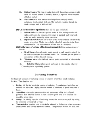 iii. Bullion Market: This type of market deals with the purchase or sale of gold,
silver etc. Bullion markets of Mumbai, Kolkata, Kanpur etc are the example
of bullion market.
iv. Stock Market: It deals with the sale and purchase of equity shares,
debentures, bonds, mutual funds etc. This market is regulated through the
stock exchange such as NSE and BSE.
(5) On the basis of competition: There are two types of markets:
i. Perfect Market: A market is perfect market if there are large number of
sellers and buyers, the products of the sellers is identical, each buyer and
seller has perfect knowledge of the market etc.
ii. Imperfect market: When one or more of the above conditions are absent the
market is imperfect. Market can be further classified according to the degree
of imperfection. The worst situation is when there is a monopoly
(6)On the basis of volume of business transacted: There are three types of
markets:
i. Retail Market: In retail market goods are sold in small quantities directly to
the users or consumers in consumer market. The Consumer gets the goods for
consumption and not for profit-making.
ii. Wholesale market: In wholesale market, goods are supplied in bulk quantity
to dealers.
iii. Industrial Market: Here goods are bought in bulk quantity either for
Consuming or for reproducing process.
Marketing Functions
The functional approach of marketing consists of a number of activities called marketing
functions. These functions are:
i. Buying: it is the first step in the process of marketing. A manufacturer has to buy raw
materials for production. Buying involves transfer of ownership of goods from seller to
buyer.
ii. Assembling: Assembling means creation and maintenance of the stock of good,
purchased from different sources. In such a case the goods have to be collected and
assembled at one place.
iii. Selling: The primary objective of marketing is to sell the products at a profit. By selling,
the ownership is transferred to buyer.
iv. Transportation: products must be physically relocated to the locations where consumers
can buy them. This is a very important function. Transportation includes rail road, ship,
 