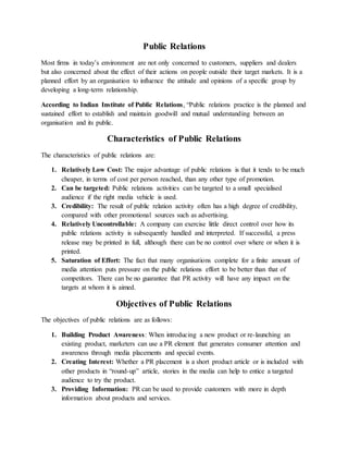 Public Relations
Most firms in today’s environment are not only concerned to customers, suppliers and dealers
but also concerned about the effect of their actions on people outside their target markets. It is a
planned effort by an organisation to influence the attitude and opinions of a specific group by
developing a long-term relationship.
According to Indian Institute of Public Relations, “Public relations practice is the planned and
sustained effort to establish and maintain goodwill and mutual understanding between an
organisation and its public.
Characteristics of Public Relations
The characteristics of public relations are:
1. Relatively Low Cost: The major advantage of public relations is that it tends to be much
cheaper, in terms of cost per person reached, than any other type of promotion.
2. Can be targeted: Public relations activities can be targeted to a small specialised
audience if the right media vehicle is used.
3. Credibility: The result of public relation activity often has a high degree of credibility,
compared with other promotional sources such as advertising.
4. Relatively Uncontrollable: A company can exercise little direct control over how its
public relations activity is subsequently handled and interpreted. If successful, a press
release may be printed in full, although there can be no control over where or when it is
printed.
5. Saturation of Effort: The fact that many organisations complete for a finite amount of
media attention puts pressure on the public relations effort to be better than that of
competitors. There can be no guarantee that PR activity will have any impact on the
targets at whom it is aimed.
Objectives of Public Relations
The objectives of public relations are as follows:
1. Building Product Awareness: When introducing a new product or re-launching an
existing product, marketers can use a PR element that generates consumer attention and
awareness through media placements and special events.
2. Creating Interest: Whether a PR placement is a short product article or is included with
other products in “round-up” article, stories in the media can help to entice a targeted
audience to try the product.
3. Providing Information: PR can be used to provide customers with more in depth
information about products and services.
 