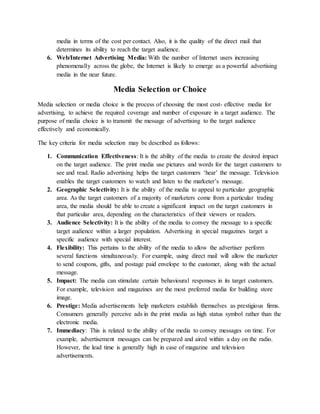 media in terms of the cost per contact. Also, it is the quality of the direct mail that
determines its ability to reach the target audience.
6. Web/Internet Advertising Media: With the number of Internet users increasing
phenomenally across the globe, the Internet is likely to emerge as a powerful advertising
media in the near future.
Media Selection or Choice
Media selection or media choice is the process of choosing the most cost- effective media for
advertising, to achieve the required coverage and number of exposure in a target audience. The
purpose of media choice is to transmit the message of advertising to the target audience
effectively and economically.
The key criteria for media selection may be described as follows:
1. Communication Effectiveness: It is the ability of the media to create the desired impact
on the target audience. The print media use pictures and words for the target customers to
see and read. Radio advertising helps the target customers ‘hear’ the message. Television
enables the target customers to watch and listen to the marketer’s message.
2. Geographic Selectivity: It is the ability of the media to appeal to particular geographic
area. As the target customers of a majority of marketers come from a particular trading
area, the media should be able to create a significant impact on the target customers in
that particular area, depending on the characteristics of their viewers or readers.
3. Audience Selectivity: It is the ability of the media to convey the message to a specific
target audience within a larger population. Advertising in special magazines target a
specific audience with special interest.
4. Flexibility: This pertains to the ability of the media to allow the advertiser perform
several functions simultaneously. For example, using direct mail will allow the marketer
to send coupons, gifts, and postage paid envelope to the customer, along with the actual
message.
5. Impact: The media can stimulate certain behavioural responses in its target customers.
For example, television and magazines are the most preferred media for building store
image.
6. Prestige: Media advertisements help marketers establish themselves as prestigious firms.
Consumers generally perceive ads in the print media as high status symbol rather than the
electronic media.
7. Immediacy: This is related to the ability of the media to convey messages on time. For
example, advertisement messages can be prepared and aired within a day on the radio.
However, the lead time is generally high in case of magazine and television
advertisements.
 