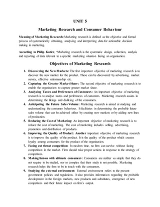 UNIT 5
Marketing Research and Consumer Behaviour
Meaning of Marketing Research: Marketing research is defined as the objective and formal
process of systematically obtaining, analysing and interpreting data for actionable decision
making in marketing.
According to Philip Kotler, “Marketing research is the systematic design, collection, analysis
and reporting of data relevant to a specific marketing situation facing an organisation.
Objectives of Marketing Research
1. Discovering the New Markets: The first important objective of marketing research is to
discover the new market for the product. These can be discovered by advertising, market
survey, effective salesmanship etc.
2. Capturing the Greater Market Share: The second objective of marketing research is to
enable the organisation to capture greater market share.
3. Analysing Tastes and Preferences of Customers: An important objective of marketing
research is to analyse tastes and preferences of customers. Marketing research assists in
determining the likings and disliking of the consumers.
4. Anticipating the Future Sales Volume: Marketing research is aimed at studying and
understanding the consumer behaviour. It facilitates in determining the probable future
sales volume that can be achieved either by creating new markets or by adding new lines
of production.
5. Reducing the Cost of Marketing: An important objective of marketing research is to
reduce the cost of marketing. The cost of marketing includes selling, advertising,
promotion and distribution of products.
6. Improving the Quality of Product: Another important objective of marketing research
is to improve the quality of the product. It is the quality of the product which creates
loyalty among consumers for the product of the organisation.
7. Facing cut throat competition: In modern time, no firm can survive without facing
competition in the market. Firm should take proper actions in response to the strategy of
competitors.
8. Making liaison with ultimate consumers: Consumers are neither so simple that they do
not require to be studied, nor so complex that their study is not possible. Marketing
research helps the firm to be in touch with the consumers.
9. Studying the external environment: External environment refers to the present
government policies and regulations. It also provides information regarding the probable
development in the foreign markets, new products and substitutes, emergence of new
competitors and their future impact on firm’s output.
 