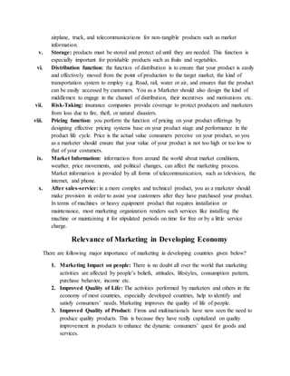 airplane, truck, and telecommunications for non-tangible products such as market
information.
v. Storage: products must be stored and protect ed until they are needed. This function is
especially important for perishable products such as fruits and vegetables.
vi. Distribution function: the function of distribution is to ensure that your product is easily
and effectively moved from the point of production to the target market, the kind of
transportation system to employ e.g. Road, rail, water or air, and ensures that the product
can be easily accessed by customers. You as a Marketer should also design the kind of
middlemen to engage in the channel of distribution, their incentives and motivations etc.
vii. Risk-Taking: insurance companies provide coverage to protect producers and marketers
from loss due to fire, theft, or natural disasters.
viii. Pricing function: you perform the function of pricing on your product offerings by
designing effective pricing systems base on your product stage and performance in the
product life cycle. Price is the actual value consumers perceive on your product, so you
as a marketer should ensure that your value of your product is not too high or too low to
that of your costumers.
ix. Market Information: information from around the world about market conditions,
weather, price movements, and political changes, can affect the marketing process.
Market information is provided by all forms of telecommunication, such as television, the
internet, and phone.
x. After sales-service: in a more complex and technical product, you as a marketer should
make provision in order to assist your customers after they have purchased your product.
In terms of machines or heavy equipment product that requires installation or
maintenance, most marketing organization renders such services like installing the
machine or maintaining it for stipulated periods on time for free or by a little service
charge.
Relevance of Marketing in Developing Economy
There are following major importance of marketing in developing countries given below?
1. Marketing Impact on people: There is no doubt all over the world that marketing
activities are affected by people’s beliefs, attitudes, lifestyles, consumption pattern,
purchase behavior, income etc.
2. Improved Quality of Life: The activities performed by marketers and others in the
economy of most countries, especially developed countries, help to identify and
satisfy consumers’ needs. Marketing improves the quality of life of people.
3. Improved Quality of Product: Firms and multinationals have now seen the need to
produce quality products. This is because they have really capitalized on quality
improvement in products to enhance the dynamic consumers’ quest for goods and
services.
 