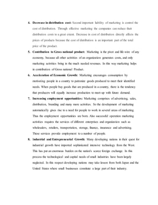 4. Decrease in distribution cost: Second important liability of marketing is control the
cost of distribution. Through effective marketing the companies can reduce their
distribution costs to a great extent. Decrease in cost of distribution directly affects the
prices of products because the cost of distribution is an important part of the total
price of the product.
5. Contribution to Gross national product: Marketing is the pivot and life-wire of any
economy, because all other activities of an organization generates costs, and only
marketing activities bring in the much needed revenues. In this way marketing helps
in contribution of Gross national Product.
6. Acceleration of Economic Growth: Marketing encourages consumption by
motivating people in a country to patronize goods produced to meet their identified
needs. When people buy goods that are produced in a country, there is the tendency
that producers will equally increase production to meet-up with future demand.
7. Increasing employment opportunities: Marketing comprises of advertising, sales,
distribution, branding and many more activities. So the development of marketing
automatically gives rise to a need for people to work in several areas of marketing.
Thus the employment opportunities are born. Also successful operation marketing
activities requires the services of different enterprises and organization such as
wholesalers, retailers, transportation, storage, finance, insurance and advertising.
These services provide employment to a number of people.
8. Industrial and Entrepreneurial Growth: Many developing nations in their quest for
industrial growth have imported sophisticated intensive technology from the West.
This has put an enormous burden on the nation's scarce foreign exchange. In this
process the technological and capital needs of small industries have been largely
neglected. In this respect developing nations may take lesson from both Japan and the
United States where small businesses constitute a large part of their industry.
 