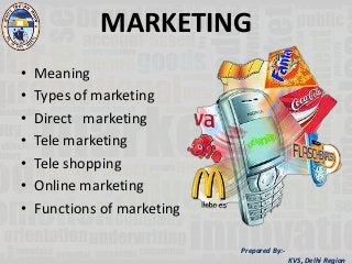 Prepared By:-
KVS, Delhi Region
MARKETING
• Meaning
• Types of marketing
• Direct marketing
• Tele marketing
• Tele shopping
• Online marketing
• Functions of marketing
 