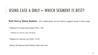 USING CASE A ONLY – WHICH SEGMENT IS BEST?
Tech Savvy Value Seekers - U.S. mobile phone service industry suggests money in data usage
• Highest for having data plans (72% - Z7)
­ PicDeck can only be used with data
• Highest for internet use (3.85 – Z16)
• Desire all features that PicDeck offers the most
27 Marco
 