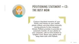 29
Capture cherished moments of your
family and friends on your mobile
phone without worrying about manually
moving pictures to your computer.
Ontela PicDeck promises to provide an
automatic transfer of your photos to
your computer, with no extra buttons or
tangled wires. Share your photos and
keep them safe with PicDeck.
POSITIONING STATEMENT – C2:
THE BUSY MOM
Marco
 