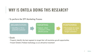 WHY IS ONTELA DOING THIS RESEARCH?
• To perform the STP Marketing Process
• Goals
• Properly identify the best segment to target that will maximize growth opportunities
• Present Ontela’s PicDeck technology as an attractive investment
3 Julissa
SEGMENTATION
• Identifies a firms
potential customer
TARGETING
• Selects which
customers a firm
should pursue
POSITIONING
• Formulates its value
proposition for its
target customers
 