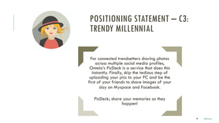 30
For connected trendsetters sharing photos
across multiple social media profiles,
Ontela’s PicDeck is a service that does this
instantly. Finally, skip the tedious step of
uploading your pics to your PC and be the
first of your friends to share images of your
day on Myspace and Facebook.
PicDeck; share your memories as they
happen!
POSITIONING STATEMENT – C3:
TRENDY MILLENNIAL
Marco
 