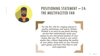 31
For the fan with far ranging interest in
quality, technology and sports; Ontela
Picdeck is an easy-to-use photo sharing
service that automatically sends your
photos to any networked location of your
choice, like your PC, email or any social
media sites, without degrading the quality
of your photo. Snap shots at your favorite
sport games and know that they’re safe
and organized.
POSITIONING STATEMENT – C4:
THE MULTIFACETED FAN
Marco
 