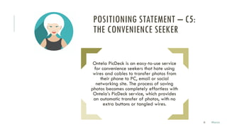 32
Ontela PicDeck is an easy-to-use service
for convenience seekers that hate using
wires and cables to transfer photos from
their phone to PC, email or social
networking site. The process of saving
photos becomes completely effortless with
Ontela’s PicDeck service, which provides
an automatic transfer of photos, with no
extra buttons or tangled wires.
POSITIONING STATEMENT – C5:
THE CONVENIENCE SEEKER
Marco
 