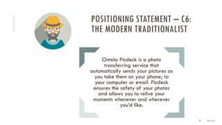 33
Ontela Picdeck is a photo
transferring service that
automatically sends your pictures as
you take them on your phone; to
your computer or email. Picdeck
ensures the safety of your photos
and allows you to relive your
moments whenever and wherever
you’d like.
POSITIONING STATEMENT – C6:
THE MODERN TRADITIONALIST
Marco
 