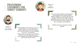 35
Ontela PicDeck is the service for tech savvy
value seekers. At a reasonable price,
PicDeck provides an easy and convenient
way to transfer pictures from your cellphone
to your PC - automatically.
PicDeck sends your pictures to your desktop,
email or any social media site of your
choice; reliably and seamlessly bridging the
gap between phone and PC.
For connected trendsetters sharing photos
across multiple social media profiles,
Ontela’s PicDeck is a service that does this
instantly. Finally, skip the tedious step of
uploading your pics to your PC and be the
first of your friends to share images of your
day on Myspace and Facebook.
PicDeck; share your memories as they
happen!
POSITIONING
STATEMENTS FOR
TARGET SEGMENTS
Cluster 1:
Tech Savvy
Value Seekers
Cluster 3:
Trendy
Millennials
Marco
 