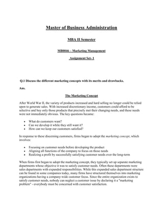 Master of Business Administration

                                     MBA II Semester

                              MB0046 – Marketing Management

                                       Assignment Set- 1




Q.1 Discuss the different marketing concepts with its merits and drawbacks.

Ans.

                                    The Marketing Concept

After World War II, the variety of products increased and hard selling no longer could be relied
upon to generate sales. With increased discretionary income, customers could afford to be
selective and buy only those products that precisely met their changing needs, and these needs
were not immediately obvious. The key questions became:

       What do customers want?
       Can we develop it while they still want it?
       How can we keep our customers satisfied?

In response to these discerning customers, firms began to adopt the marketing concept, which
involves:

       Focusing on customer needs before developing the product
       Aligning all functions of the company to focus on those needs
       Realizing a profit by successfully satisfying customer needs over the long-term

When firms first began to adopt the marketing concept, they typically set up separate marketing
departments whose objective it was to satisfy customer needs. Often these departments were
sales departments with expanded responsibilities. While this expanded sales department structure
can be found in some companies today, many firms have structured themselves into marketing
organizations having a company-wide customer focus. Since the entire organization exists to
satisfy customer needs, nobody can neglect a customer issue by declaring it a "marketing
problem" - everybody must be concerned with customer satisfaction.
 