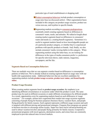particular type of retail establishment or shopping mall.

                              Product consumption behaviors include product consumption or
                              usage rates base (as discussed earlier). Other segmentation bases
                              included in this category are product usage occasion, product use
                              versus non-use, and loyalties to specific brands.

                              Segmenting markets according to consumer predispositions
                              essentially entails creating segments based on differences in
                              consumers' wants, needs, and attitudes. We talked at length about
                              creating market segments based on differences in consumers'
                              wants and needs (i.e. creating benefit segments). Sometimes it is
                              useful to segment markets based on how knowledgeable people are
                              of a particular product category, or whether they've experienced
                              problems with specific products or brands. And, finally, we also
                              include consumers' media viewing habits in this category. When
                              segmenting markets using this latter base, we are looking for
                              differences in the types of media consumers prefer i.e. preferences
                              for specific television shows, radio stations, magazines,
                              newspapers, and the like.


Segments Based on Consumption Behaviors

There are multiple ways that we can segment a market based on differences is consumption
patterns or behaviors. We've already looked at creating segments based on usage rates with our
health club segmentation study. Additional behaviors that are excellent candidates for
segmenting markets include product usage occasion, product user status, and brand loyalty
status.

Product Usage Occasion

When creating market segments based on product usage occasion, the emphasis is on
identifying different circumstances or occasions under which the product is used. The same
product may be used on different occasions or under different circumstances by different people.
As a result, opportunities exist for segmenting markets based on such differences in 'usage
occasions.' For example, airlines have segmented their market into usage occasion segments
consisting of people flying for business purposes (business flyers), vacation flyers, and people
flying primarily for family reasons. Each segment represents a different usage occasion and each
is targeted with different pricing and promotional strategies. Frequent-flyer programs are geared
to business travelers to encourage airline loyalty. Super-low fares tied to advanced booking are
used to attract vacation travelers and people flying primarily for family reasons. Cooperative
promotional programs with travel agencies, destination resorts, and cruise-lines are commonly
employed to provide reduced rates in travel markets.
 