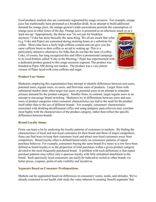 Food products markets also are commonly segmented by usage occasion. For example, orange
juice has traditionally been promoted as a breakfast drink. In an attempt to build additional
demand for orange juice, the orange-grower's trade associations promote the consumption of
orange juice at other times of the day. Orange juice is promoted as an afternoon snack or as a
'pick-me-up.' Appropriately, the theme was "its not just for breakfast
anymore." Coke has done basically the same thing. We all are aware that colas
(e.g. Coke and Pepsi) are consumed during morning hours as a substitute for
coffee. Most colas have a fairly high caffeine content and can give you the
same caffeine boost as does coffee as an aid to waking up. This is a
particularly attractive alternative for folks that do not like the taste of coffee.
Coke, of course, has long recognized this and offers a promotional campaign
to its local bottlers called "Coke in the Morning." Pepsi has experimented with
a dedicated product geared to this usage occasion segment. The product was
branded as Pepsi AM during test market. The product was a very potent
version of Pepsi laced with extra caffeine and sugar.

Product User Status

Marketers employing this segmentation base attempt to identify differences between non-users,
potential users, regular users, ex-users, and first-time users of products. Larger firms with
substantial market share often target non-users or potential users in an attempt to stimulate
primary demand for the product category. Smaller firms, in contrast, target regular users in an
attempt to encourage brand switching. Marketers try to differentiate between users and non-
users of product categories when consumer characteristics are tied to the need for the product
itself rather than to the use of different brands. For example, consumers' characteristics
associated with drinking decaffeinated coffee and using analgesic pain relievers may correlate
most highly with the characteristics of the product category, rather than reflect the specific
differences between brands.

Brand Loyalty Status

Firms can learn a lot by analyzing the loyalty patterns of customers in markets. By finding the
characteristics of loyal and non-loyal customers for their brand and those of major competitors,
firms can find ways to keep their customers loyal and attract non-loyal customers away from
competitors. Brand loyalty often is defined based solely on consumers' patterns of repeat
purchase behavior. For example, consumers buying the same brand five times in a row have been
defined as brand loyalty or as the proportion of total purchases within a given product category
devoted to the most frequently purchased brand. A problem with such definitions is that repeat
purchase patterns may reflect only a spurious loyalty with little attitudinal attachment to the
brand. Such spuriously loyal consumers can easily be induced to switch to other brands via
better prices, coupons, point-of-sale visibility and incentives.

Segments Based on Consumer Predispositions

Markets can be segmented based on differences in consumers' wants, needs, and attitudes. We've
already examined in our health club study the value inherent in creating 'benefit segments' that
 