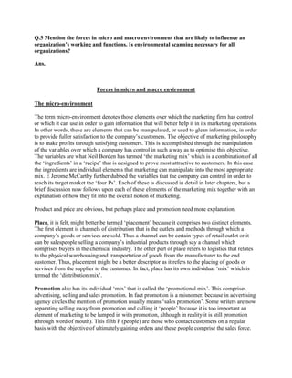 Q.5 Mention the forces in micro and macro environment that are likely to influence an
organization’s working and functions. Is environmental scanning necessary for all
organizations?

Ans.



                            Forces in micro and macro environment

The micro-environment

The term micro-environment denotes those elements over which the marketing firm has control
or which it can use in order to gain information that will better help it in its marketing operations.
In other words, these are elements that can be manipulated, or used to glean information, in order
to provide fuller satisfaction to the company‟s customers. The objective of marketing philosophy
is to make profits through satisfying customers. This is accomplished through the manipulation
of the variables over which a company has control in such a way as to optimise this objective.
The variables are what Neil Borden has termed „the marketing mix‟ which is a combination of all
the „ingredients‟ in a „recipe‟ that is designed to prove most attractive to customers. In this case
the ingredients are individual elements that marketing can manipulate into the most appropriate
mix. E Jerome McCarthy further dubbed the variables that the company can control in order to
reach its target market the „four Ps‟. Each of these is discussed in detail in later chapters, but a
brief discussion now follows upon each of these elements of the marketing mix together with an
explanation of how they fit into the overall notion of marketing.

Product and price are obvious, but perhaps place and promotion need more explanation.

Place, it is felt, might better be termed „placement‟ because it comprises two distinct elements.
The first element is channels of distribution that is the outlets and methods through which a
company‟s goods or services are sold. Thus a channel can be certain types of retail outlet or it
can be salespeople selling a company‟s industrial products through say a channel which
comprises buyers in the chemical industry. The other part of place refers to logistics that relates
to the physical warehousing and transportation of goods from the manufacturer to the end
customer. Thus, placement might be a better descriptor as it refers to the placing of goods or
services from the supplier to the customer. In fact, place has its own individual „mix‟ which is
termed the „distribution mix‟.

Promotion also has its individual „mix‟ that is called the „promotional mix‟. This comprises
advertising, selling and sales promotion. In fact promotion is a misnomer, because in advertising
agency circles the mention of promotion usually means „sales promotion‟. Some writers are now
separating selling away from promotion and calling it „people‟ because it is too important an
element of marketing to be lumped in with promotion, although in reality it is still promotion
(through word of mouth). This fifth P (people) are those who contact customers on a regular
basis with the objective of ultimately gaining orders and these people comprise the sales force.
 