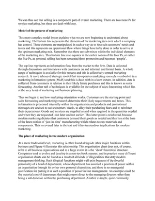 We can thus see that selling is a component part of overall marketing. There are two more Ps for
service marketing, but these are dealt with later.

Model of the process of marketing

This more complex model better explains what we are now beginning to understand about
marketing. The bottom line represents the elements of the marketing mix over which a company
has control. These elements are manipulated in such a way as to best suit customers‟ needs and
tastes and this represents an operational flow where things have to be done in order to arrive at
the optimum marketing mix. Remember that there are sub-mixes within the individual elements
of the marketing mix. This bottom line also equates to the earlier notion of the four Ps, or rather
the five Ps, as personal selling has been separated from promotion and becomes „people‟.

The top line represents an information flow from the market to the firm. Data is collected
through discussions and interviews with customers on and informal and formal basis. A whole
range of techniques is available for this process and this is collectively termed marketing
research. A more advanced strategic model that incorporates marketing research is embodied in a
marketing information system (MkIS) and this is dealt with in a later lecture. In addition, data is
collected from customers in relation to their likely future purchases and this is known as sales
forecasting. Another raft of techniques is available for the subject of sales forecasting which lies
at the very heart of marketing and business planning.

Thus we begin to see how marketing orientation works. Customers are the starting point and
sales forecasting and marketing research determine their likely requirements and tastes. This
information is processed internally within the organization and products and promotional
messages are devised to suit customers‟ needs, to allay their purchasing fears and to reinforce
their expectations. Goods and services are supplied as and when required in the quantities needed
and when they are requested - not later and not earlier. This latter point is reinforced, because
modern marketing dictates that customers demand their goods as needed and this lies at the base
of the latest notion of „just-in-time‟ manufacturing which relates to raw materials and
components. This is covered later in the text and it has tremendous implications for modern
marketing.

The place of marketing in the modern organization

At a more traditional level, marketing is often found alongside other major functions within
business and Figure 4 illustrates this relationship. This organisation chart does not, of course,
refer to all business organisations and to a large extent it is the „ideal‟ theoretical structure.
Companies tend to evolve and develop in a non-textbook manner, and in practice many different
organisation charts can be found as a result of all kinds of illogicalities that defy modern
management thinking. Such illogical functions might well exist because of the forceful
personality of a head of department, whose department has assumed a position of power within
an organisation through his or her own personal disposition, and there is no managerial
justification for putting it in such a position of power in line management. An example could be
the material control department that might report direct to the managing director rather than
being a sub-function within the purchasing department. Another example, quite commonly
 