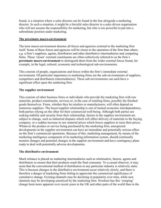 found, is a situation where a sales director can be found in the line alongside a marketing
director. In such a situation, it might be a forceful sales director in a sales driven organisation
who will not assume the responsibility for marketing, but who is too powerful to put into a
subordinate position under marketing.

The proximate macro-environment

The term macro-environment denotes all forces and agencies external to the marketing firm
itself. Some of these forces and agencies will be closer to the operation of the firm than others,
e.g. a firm‟s suppliers, agents, distributors and other distributive intermediaries and competing
firms. These „closer‟ external constituents are often collectively referred to as the firm‟s
proximate macro-environment to distinguish them from the wider external forces found, for
example, in the legal, cultural, economic and technological sub-environments.

This consists of people, organizations and forces within the firm‟s immediate external
environment. Of particular importance to marketing firms are the sub-environments of suppliers,
competitors and distributors (intermediaries). These sub-environments can each have a
significant effect upon the marketing firm.

The supplier environment

This consists of other business firms or individuals who provide the marketing firm with raw
materials, product constituents, services or, in the case of retailing firms, possibly the finished
goods themselves. Firms, whether they be retailers or manufacturers, will often depend on
numerous suppliers. The buyer/supplier relationship is one of mutual economic interdependence,
both parties relying on the other for their commercial well-being. Although both parties are
seeking stability and security from their relationship, factors in the supplier environment are
subject to change, such as industrial disputes which will affect delivery of materials to the buying
company, or a sudden increase in raw material prices which forces suppliers to raise their prices.
Whatever the product or service being purchased by the marketing firm, unexpected
developments in the supplier environment can have an immediate and potentially serious effect
on the firm‟s commercial operations. Because of this, marketing management, by means of the
marketing intelligence component of its marketing information system, should continually
monitor changes and potential changes in the supplier environment and have contingency plans
ready to deal with potentially adverse developments.

The distributive environment

Much reliance is placed on marketing intermediaries such as wholesalers, factors, agents and
distributors to ensure that their products reach the final consumer. To a casual observer, it may
seem that the conventional method of distribution in any particular industry is relatively static.
This is because changes in the distributive environment occur relatively slowly, and there is
therefore a danger of marketing firms failing to appreciate the commercial significance of
cumulative change. Existing channels may be declining in popularity over time, while new
channels may be developing unnoticed by the marketing firm. Nowhere has this „creeping‟
change been more apparent over recent years in the UK and other parts of the world than in the
 