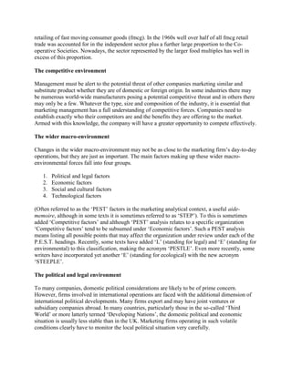 retailing of fast moving consumer goods (fmcg). In the 1960s well over half of all fmcg retail
trade was accounted for in the independent sector plus a further large proportion to the Co-
operative Societies. Nowadays, the sector represented by the larger food multiples has well in
excess of this proportion.

The competitive environment

Management must be alert to the potential threat of other companies marketing similar and
substitute product whether they are of domestic or foreign origin. In some industries there may
be numerous world-wide manufacturers posing a potential competitive threat and in others there
may only be a few. Whatever the type, size and composition of the industry, it is essential that
marketing management has a full understanding of competitive forces. Companies need to
establish exactly who their competitors are and the benefits they are offering to the market.
Armed with this knowledge, the company will have a greater opportunity to compete effectively.

The wider macro-environment

Changes in the wider macro-environment may not be as close to the marketing firm‟s day-to-day
operations, but they are just as important. The main factors making up these wider macro-
environmental forces fall into four groups.

   1.   Political and legal factors
   2.   Economic factors
   3.   Social and cultural factors
   4.   Technological factors

(Often referred to as the „PEST‟ factors in the marketing analytical context, a useful aide-
memoire, although in some texts it is sometimes referred to as „STEP‟). To this is sometimes
added „Competitive factors‟ and although „PEST‟ analysis relates to a specific organization
„Competitive factors‟ tend to be subsumed under „Economic factors‟. Such a PEST analysis
means listing all possible points that may affect the organization under review under each of the
P.E.S.T. headings. Recently, some texts have added „L‟ (standing for legal) and „E‟ (standing for
environmental) to this classification, making the acronym „PESTLE‟. Even more recently, some
writers have incorporated yet another „E‟ (standing for ecological) with the new acronym
„STEEPLE‟.

The political and legal environment

To many companies, domestic political considerations are likely to be of prime concern.
However, firms involved in international operations are faced with the additional dimension of
international political developments. Many firms export and may have joint ventures or
subsidiary companies abroad. In many countries, particularly those in the so-called „Third
World‟ or more latterly termed „Developing Nations‟, the domestic political and economic
situation is usually less stable than in the UK. Marketing firms operating in such volatile
conditions clearly have to monitor the local political situation very carefully.
 
