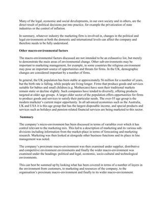 Many of the legal, economic and social developments, in our own society and in others, are the
direct result of political decisions put into practice, for example the privatization of state
industries or the control of inflation.

In summary, whatever industry the marketing firm is involved in, changes in the political and
legal environments at both the domestic and international levels can affect the company and
therefore needs to be fully understood.

Other macro-environmental factors

The macro-environmental factors discussed are not intended to be an exhaustive list, but merely
to demonstrate the main areas of environmental change. Other sub-environments may be
important to marketing management, for example, in some countries the religious environment
may pose an important source of opportunities and threats for firms. In the UK, demographic
changes are considered important by a number of firms.

In general, the UK population has been stable at approximately 56 million for a number of years,
but the birth rate is falling, while people are living longer. Firms that produce goods and services
suitable for babies and small children (e.g. Mothercare) have seen their traditional markets
remain static or decline slightly. Such companies have tended to diversify, offering products
targeted at older age groups. A larger older sector of the population offers opportunities for firms
to produce goods and services to satisfy their particular needs. The over-55 age group is the
modern marketer‟s current major opportunity. In all advanced economies such as the Australia,
UK and USA it is this age group that has the largest disposable income, and special products and
services such as holidays and pension-related financial services are being marketed to this sector.

Summary

The company‟s micro-environment has been discussed in terms of variables over which it has
control relevant to the marketing mix. This led to a description of marketing and its various sub-
divisions including information from the market-place in terms of forecasting and marketing
research. Marketing was then looked at alongside other business functions and its place in line
management was noted.

The company‟s proximate macro-environment was then examined under supplier, distributive
and competitive environment environments and finally the wider macro-environment was
examined under the headings: political and legal, economic, socio-cultural and technological
environments.

This can best be summed up by looking what has been covered in terms of a number of layers in
the environment from customers, to marketing and resources of the company, to the
organisation‟s proximate macro-environment and finally to its wider macro-environment.
 