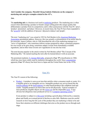 Q.6 Consider the company, Maruthi Udyog Limited. Elaborate on the company’s
marketing mix and give examples related to the 4 P’s.

Ans.

The marketing mix is a business tool used in marketing products. The marketing mix is often
crucial when determining a product or brand's unique selling point (the unique quality that
differentiates a product from its competitors), and is often synonymous with the 'four Ps': 'price',
'product', 'promotion', and 'place'. However, in recent times, the 'four Ps' have been expanded to
the 'seven Ps' with the addition of 'process', 'physical evidence' and 'people'.


The term "marketing mix" was coined in 1953 by Neil Borden in his American Marketing
Association presidential address. However, this was actually a reformulation of an earlier idea by
his associate, James Culliton, who in 1948 described the role of the marketing manager as a
"mixer of ingredients", who sometimes follows recipes prepared by others, sometimes prepares
his own recipe as he goes along, sometimes adapts a recipe from immediately available
ingredients, and at other times invents new ingredients no one else has tried.

The term became popular in the article written by Neil Borden called “The Concept of the
Marketing Mix.” He started teaching the term after he learned about it with an associate.

The prominent marketer, E. Jerome McCarthy, proposed a Four 'P's classification in 1960,
which has since been widely used by marketers throughout the world. Since consumerism
appeared, Four 'C's theory has been born to Japan and the United States late in the 1970s.




                                             Four 'P's

The 'four Ps' consist of the following:

       Product - A product is seen as an item that satisfies what a consumer needs or wants. It is
       a tangible good or an intangible service. Intangible products are service based like the
       tourism industry & the hotel industry or codes-based products like cellphone load and
       credits. Tangible products are those that can be felt physically. Typical examples of
       mass-produced, tangible objects are the motor car and the disposable razor. A less
       obvious but ubiquitous mass produced service is a computer operating system. [1]

       Every product is subject to a life-cycle including a growth phase followed by a maturity
       phase and finally an eventual period of decline as sales falls. Marketers must do careful
       research on how long the life cycle of the product they are marketing is likely to be and
       focus their attention on different challenges that arise as the product moves through each
       stage.
 
