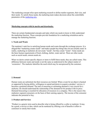 The marketing concept relies upon marketing research to define market segments, their size, and
their needs. To satisfy those needs, the marketing team makes decisions about the controllable
parameters of the marketing mix.



Marketing concepts with its merits and drawbacks.


There are certain fundamental concepts and tasks which one needs to know to fully understand
the marketing function. These concepts provide foundation for a marketing orientation and to
manage the marketing function.

1. Needs and Wants

The marketer‟s task lies in satisfying human needs and wants through the exchange process. It is
alleged that “marketing creates needs” and makes people buy things they do not actually need. In
reality, marketing or marketers do not create “needs”, but they create “wants”. Some needs are
the basic human requirements of food, clothing, shelter, water and air. There are other needs
such as social needs, esteem needs etc.

When we desire certain specific objects or items to fulfill these needs, they are called wants. This
difference between wants and needs is not the same as understood in the subject matter of
„economics‟. The marketer identifies the need which may lie unexpressed by the customer.




2. Demand

Human wants are unlimited, but their resources are limited. When a want for an object is backed
or supported by buying ability, willingness to spend and desire to acquire a product / service, it
becomes a potential demand. The task of assessing or estimating demand is very crucial for a
marketer. He should understand the relationship of the demand for his product with its price.
Demand forecasting is essential for allocation of resources in a company. This is the reason why
marketers segment consumers on the basis of their earning capacity. The income of the consumer
indicates the potential to buy.

3. Product and Services

„Product is a generic term used to describe what is being offered by a seller or marketer. It may
be a good, a service or idea, which can be marketed by offering a set of benefits it offers to
customers to satisfy their needs.
 
