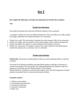 Set 2

     Q1: Explain the following: a) Product mix dimensions b) Product line strategies.

     Ans:

                                          Product mix dimensions

     The number of product lines and items offered by marketer to the consumers.

     A company‟s product mix has four different dimensions. They are product mix width, product
     mix length, and product mix depth and product mix consistency.

1.   Product mix width: The total number of product lines that company offers to the consumers.
2.   Product mix length: The total number of items that company carries within its product line.
3.   Product line depth: The number of versions offered of each product in the line.
4.   Product mix consistency: If company‟s product lines usage, production and marketing are
     related, then product mix is consistent, else it is unrelated.



                                          Product Line Strategies

     Product line: The group of related products which uses same marketing efforts to reach the
     consumer.

     The product line identifies profitable and unprofitable products and helps in allocation of
     resources according to that. The product line understanding helps the marketer to take line
     extension, line pruning and line filling strategies of the company.
     Pidilite Industries, the adhesives and chemical company, have the following group of related
     products (or product lines) in consumer and business markets.


     Consumer market.

     1. Adhesives and sealants.
     2. Art materials and stationeries.
     3. Construction chemicals.
     4. Automotive chemicals
     5. Fabric care
 