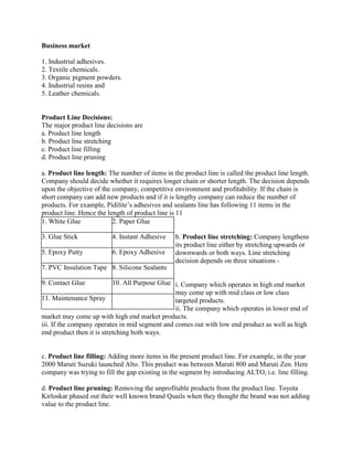 Business market

1. Industrial adhesives.
2. Textile chemicals.
3. Organic pigment powders.
4. Industrial resins and
5. Leather chemicals.


Product Line Decisions:
The major product line decisions are
a. Product line length
b. Product line stretching
c. Product line filling
d. Product line pruning

a. Product line length: The number of items in the product line is called the product line length.
Company should decide whether it requires longer chain or shorter length. The decision depends
upon the objective of the company, competitive environment and profitability. If the chain is
short company can add new products and if it is lengthy company can reduce the number of
products. For example, Pidilite‟s adhesives and sealants line has following 11 items in the
product line. Hence the length of product line is 11
1. White Glue             2. Paper Glue

3. Glue Stick            4. Instant Adhesive     b. Product line stretching: Company lengthens
                                                 its product line either by stretching upwards or
5. Epoxy Putty           6. Epoxy Adhesive       downwards or both ways. Line stretching
                                                 decision depends on three situations -
7. PVC Insulation Tape 8. Silicone Sealants

9. Contact Glue            10. All Purpose Glue i. Company which operates in high end market
                                                may come up with mid class or low class
11. Maintenance Spray                           targeted products.
                                                ii. The company which operates in lower end of
market may come up with high end market products.
iii. If the company operates in mid segment and comes out with low end product as well as high
end product then it is stretching both ways.


c. Product line filling: Adding more items in the present product line. For example, in the year
2000 Maruti Suzuki launched Alto. This product was between Maruti 800 and Maruti Zen. Here
company was trying to fill the gap existing in the segment by introducing ALTO, i.e. line filling.

d. Product line pruning: Removing the unprofitable products from the product line. Toyota
Kirloskar phased out their well known brand Quails when they thought the brand was not adding
value to the product line.
 