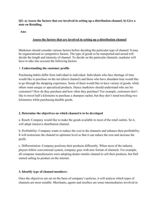 Q2: a) Assess the factors that are involved in setting up a distribution channel. b) Give a
note on Retailing.
.
  Ans:

           Assess the factors that are involved in setting up a distribution channel


Marketers should consider various factors before deciding the particular type of channel. It may
be organizational or competitive factors. The type of goods to be transported and stored will
decide the length and intensity of channel. To decide on the particular channels, marketer will
have to take into account the following factors.

1. Understanding the customer profile

Purchasing habits differ from individual to individual. Individuals who face shortage of time
would like to purchase on the net (direct channel) and those who have abundant time would like
to go through the shopping experience. Some of them would like to have variety of goods, while
others want unique or specialized products. Hence marketers should understand who are his
customers? How do they purchase and how often they purchase? For example, customers don‟t
like to travel half a kilometre to purchase a shampoo sachet, but they don‟t mind travelling two
kilometres while purchasing durable goods.



2. Determine the objectives on which channel is to be developed

a. Reach: Company would like to make the goods available in most of the retail outlets. So it,
will adopt intensive distribution channel.

b. Profitability: Company wants to reduce the cost in the channels and enhance their profitability.
It will restructure the channel to optimum level so that it can reduce the cost and increase the
profit.

c. Differentiation: Company positions their products differently. When most of the industry
players follow conventional system, company goes with new format of channels. For example,
all computer manufacturers were adopting dealer-retailer channel to sell their products, but Dell
started selling its product on the internet.



3. Identify type of channel members:

Once the objectives are set on the basis of company‟s policies, it will analyze which types of
channels are most suitable. Merchants, agents and resellers are some intermediaries involved in
 