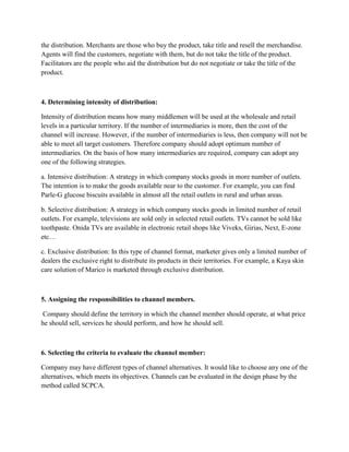 the distribution. Merchants are those who buy the product, take title and resell the merchandise.
Agents will find the customers, negotiate with them, but do not take the title of the product.
Facilitators are the people who aid the distribution but do not negotiate or take the title of the
product.



4. Determining intensity of distribution:

Intensity of distribution means how many middlemen will be used at the wholesale and retail
levels in a particular territory. If the number of intermediaries is more, then the cost of the
channel will increase. However, if the number of intermediaries is less, then company will not be
able to meet all target customers. Therefore company should adopt optimum number of
intermediaries. On the basis of how many intermediaries are required, company can adopt any
one of the following strategies.

a. Intensive distribution: A strategy in which company stocks goods in more number of outlets.
The intention is to make the goods available near to the customer. For example, you can find
Parle-G glucose biscuits available in almost all the retail outlets in rural and urban areas.

b. Selective distribution: A strategy in which company stocks goods in limited number of retail
outlets. For example, televisions are sold only in selected retail outlets. TVs cannot be sold like
toothpaste. Onida TVs are available in electronic retail shops like Viveks, Girias, Next, E-zone
etc…

c. Exclusive distribution: In this type of channel format, marketer gives only a limited number of
dealers the exclusive right to distribute its products in their territories. For example, a Kaya skin
care solution of Marico is marketed through exclusive distribution.



5. Assigning the responsibilities to channel members.

 Company should define the territory in which the channel member should operate, at what price
he should sell, services he should perform, and how he should sell.



6. Selecting the criteria to evaluate the channel member:

Company may have different types of channel alternatives. It would like to choose any one of the
alternatives, which meets its objectives. Channels can be evaluated in the design phase by the
method called SCPCA.
 