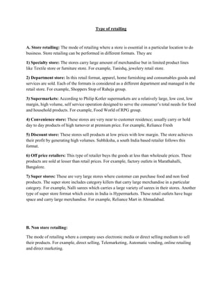 Type of retailing



A. Store retailing: The mode of retailing where a store is essential in a particular location to do
business. Store retailing can be performed in different formats. They are

1) Specialty store: The stores carry large amount of merchandise but in limited product lines
like Textile store or furniture store. For example, Tanishq, jewelery retail store.

2) Department store: In this retail format, apparel, home furnishing and consumables goods and
services are sold. Each of the formats is considered as a different department and managed in the
retail store. For example, Shoppers Stop of Raheja group.

3) Supermarkets: According to Philip Kotler supermarkets are a relatively large, low cost, low
margin, high volume, self service operation designed to serve the consumer‟s total needs for food
and household products. For example, Food World of RPG group.

4) Convenience store: These stores are very near to customer residence; usually carry or hold
day to day products of high turnover at premium price. For example, Reliance Fresh

5) Discount store: These stores sell products at low prices with low margin. The store achieves
their profit by generating high volumes. Subhiksha, a south India based retailer follows this
format.

6) Off price retailers: This type of retailer buys the goods at less than wholesale prices. These
products are sold at lesser than retail prices. For example, factory outlets in Marathahalli,
Bangalore.

7) Super stores: These are very large stores where customer can purchase food and non food
products. The super store includes category killers that carry large merchandise in a particular
category. For example, Nalli sarees which carries a large variety of sarees in their stores. Another
type of super store format which exists in India is Hypermarkets. These retail outlets have huge
space and carry large merchandise. For example, Reliance Mart in Ahmadabad.




B. Non store retailing:

The mode of retailing where a company uses electronic media or direct selling medium to sell
their products. For example, direct selling, Telemarketing, Automatic vending, online retailing
and direct marketing.
 