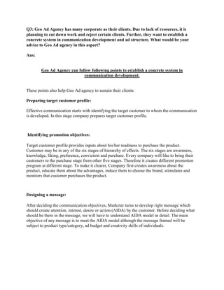 Q3: Geo Ad Agency has many corporate as their clients. Due to lack of resources, it is
planning to cut down work and reject certain clients. Further, they want to establish a
concrete system in communication development and ad structure. What would be your
advice to Geo Ad agency in this aspect?

Ans:


        Geo Ad Agency can follow following points to establish a concrete system in
                             communication development.


These points also help Geo Ad agency to sustain their clients:

Preparing target customer profile:

Effective communication starts with identifying the target customer to whom the communication
is developed. In this stage company prepares target customer profile.



Identifying promotion objectives:

Target customer profile provides inputs about his/her readiness to purchase the product.
Customer may be in any of the six stages of hierarchy of effects. The six stages are awareness,
knowledge, liking, preference, conviction and purchase. Every company will like to bring their
customers to the purchase stage from other five stages. Therefore it creates different promotion
program at different stage. To make it clearer, Company first creates awareness about the
product, educate them about the advantages, induce them to choose the brand, stimulates and
monitors that customer purchases the product.



Designing a message:

After deciding the communication objectives, Marketer turns to develop right message which
should create attention, interest, desire or action (AIDA) by the customer. Before deciding what
should be there in the message, we will have to understand AIDA model in detail. The main
objective of any message is to meet the AIDA model although the message framed will be
subject to product type/category, ad budget and creativity skills of individuals.
 